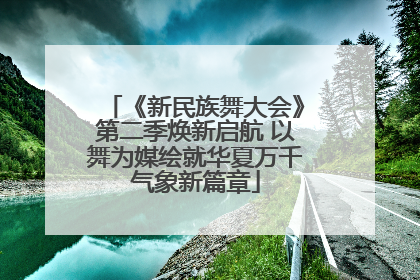《新民族舞大会》第二季焕新启航 以舞为媒绘就华夏万千气象新篇章