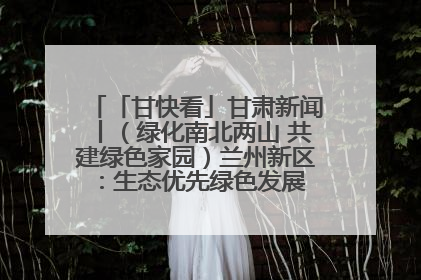 「甘快看」甘肃新闻丨（绿化南北两山 共建绿色家园）兰州新区：生态优先绿色发展 打造生态环保示范区