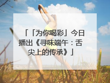 「为你喝彩」今日播出《寻味端午：舌尖上的传承》