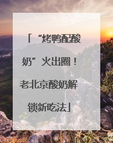 “烤鸭配酸奶”火出圈！老北京酸奶解锁新吃法