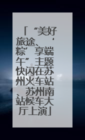 “美好旅途、‘粽’享端午”主题快闪在苏州火车站、苏州南站候车大厅上演