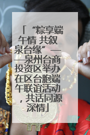 “粽享端午情 共叙泉台缘”——泉州台商投资区举办在区台胞端午联谊活动，共话同源深情