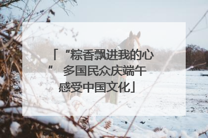 “粽香飘进我的心” 多国民众庆端午感受中国文化