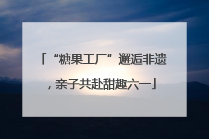 “糖果工厂”邂逅非遗，亲子共赴甜趣六一
