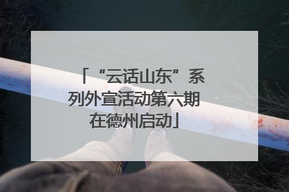 “云话山东”系列外宣活动第六期在德州启动