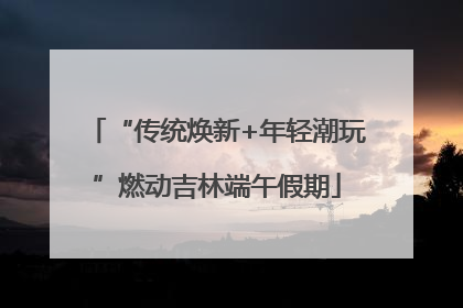 “传统焕新+年轻潮玩”燃动吉林端午假期