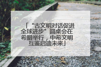 “古文明对话促进全球进步”圆桌会在希腊举行，中希文明互鉴启迪未来