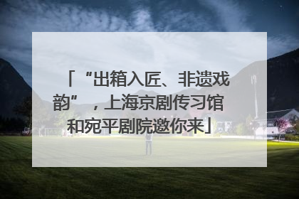 “出箱入匠、非遗戏韵”，上海京剧传习馆和宛平剧院邀你来