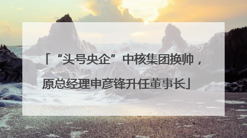 “头号央企”中核集团换帅，原总经理申彦锋升任董事长
