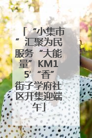 “小集市”汇聚为民服务“大能量”KM15′“香”街子学府社区开集迎端午
