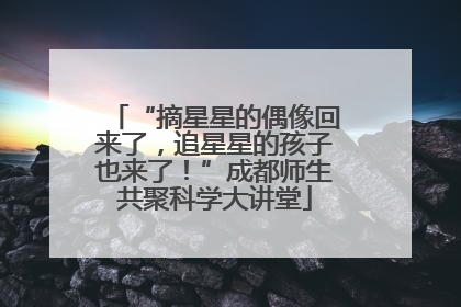 “摘星星的偶像回来了，追星星的孩子也来了！”成都师生共聚科学大讲堂