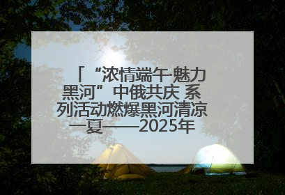 “浓情端午·魅力黑河”中俄共庆 系列活动燃爆黑河清凉一夏——2025年黑河夏季群众文化活动启幕 多元文化赋能边境文旅新高地