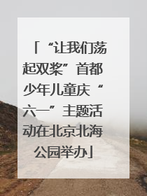 “让我们荡起双桨”首都少年儿童庆“六一”主题活动在北京北海公园举办