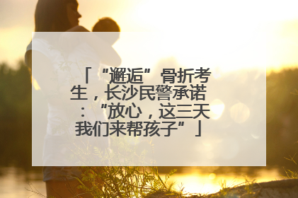 “邂逅”骨折考生，长沙民警承诺：“放心，这三天我们来帮孩子”