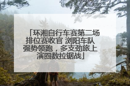 环湘自行车赛第二场排位赛收官 浏阳车队强势领跑，多支劲旅上演圈数拉锯战