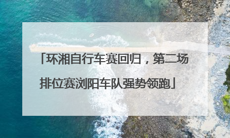 环湘自行车赛回归，第二场排位赛浏阳车队强势领跑