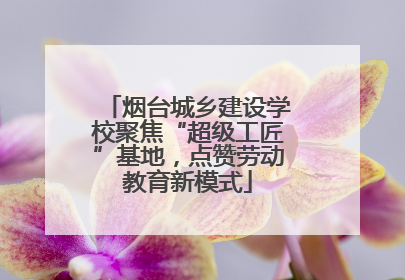 烟台城乡建设学校聚焦“超级工匠”基地，点赞劳动教育新模式