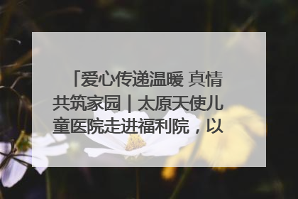 爱心传递温暖 真情共筑家园｜太原天使儿童医院走进福利院，以爱守护童真笑颜！