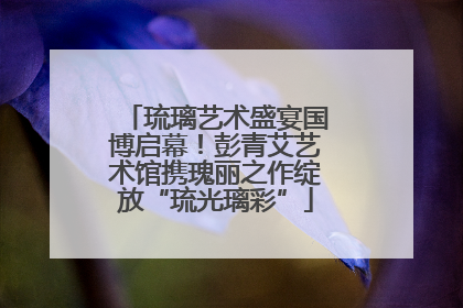 琉璃艺术盛宴国博启幕！彭青艾艺术馆携瑰丽之作绽放“琉光璃彩”