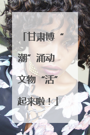 甘肃博“潮”涌动 文物“活”起来啦！