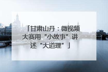 甘肃山丹：微视频大赛用“小故事”讲述“大道理”