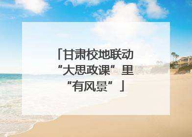 甘肃校地联动“大思政课”里“有风景”