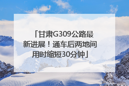 甘肃G309公路最新进展！通车后两地间用时缩短30分钟