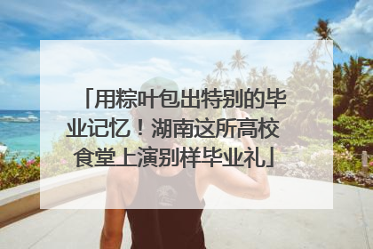 用粽叶包出特别的毕业记忆！湖南这所高校食堂上演别样毕业礼