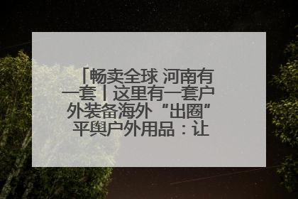 畅卖全球 河南有一套丨这里有一套户外装备海外“出圈” 平舆户外用品：让“休闲风”长红