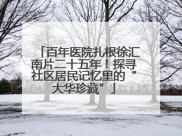 百年医院扎根徐汇南片二十五年！探寻社区居民记忆里的“大华珍藏”