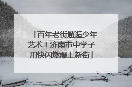 百年老街邂逅少年艺术！济南市中学子用快闪燃爆上新街