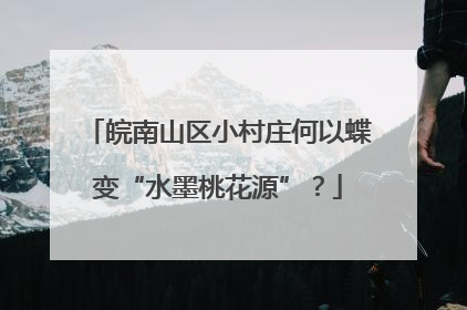 皖南山区小村庄何以蝶变“水墨桃花源”？