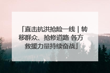 直击抗洪抢险一线｜转移群众、抢修道路 各方救援力量持续奋战