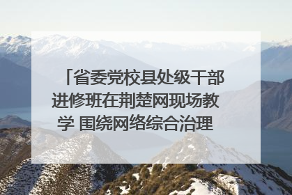 省委党校县处级干部进修班在荆楚网现场教学 围绕网络综合治理工作展开交流