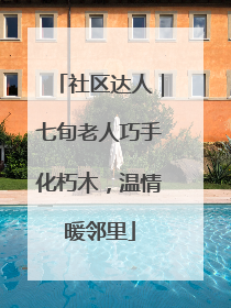 社区达人｜七旬老人巧手化朽木，温情暖邻里