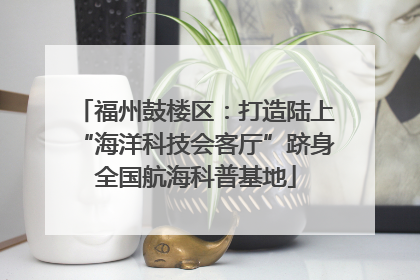 福州鼓楼区：打造陆上“海洋科技会客厅”跻身全国航海科普基地