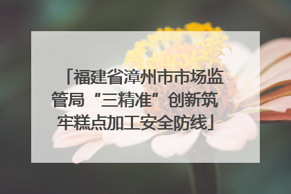 福建省漳州市市场监管局“三精准”创新筑牢糕点加工安全防线