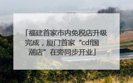 福建首家市内免税店升级完成，厦门首家“cdf国潮店”在旁同步开业