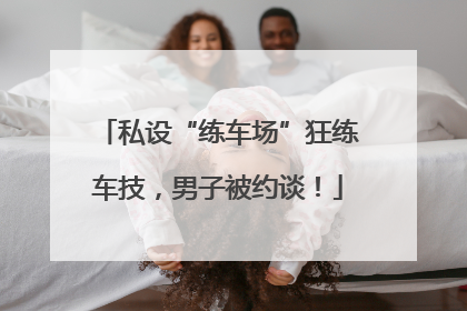 私设“练车场”狂练车技，男子被约谈！
