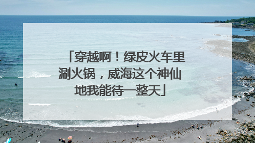 穿越啊！绿皮火车里涮火锅，威海这个神仙地我能待一整天