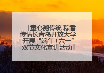 童心溯传统 粽香传情长青岛开放大学开展“端午+六一”双节文化宣讲活动