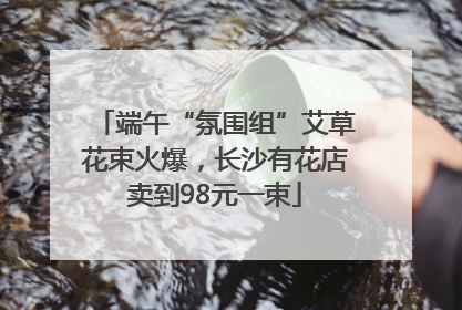 端午“氛围组”艾草花束火爆，长沙有花店卖到98元一束
