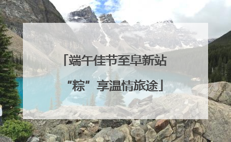 端午佳节至阜新站“粽”享温情旅途