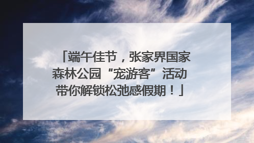 端午佳节，张家界国家森林公园“宠游客”活动带你解锁松弛感假期！