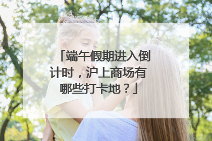 端午假期进入倒计时，沪上商场有哪些打卡地？