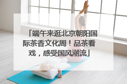 端午来逛北京朝阳国际茶香文化周！品茶看戏，感受国风潮流