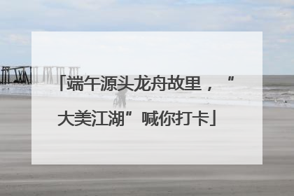 端午源头龙舟故里，“大美江湖”喊你打卡