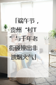 端午节，贵州“村T”与千年老街碰撞出非遗烟火气