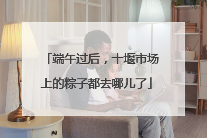 端午过后，十堰市场上的粽子都去哪儿了