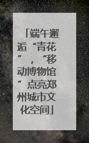 端午邂逅“青花”，“移动博物馆”点亮郑州城市文化空间